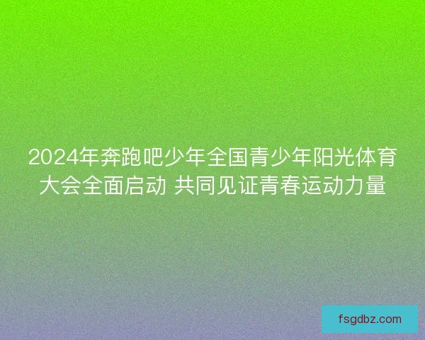 2024年奔跑吧少年全国青少年阳光体育大会全面启动 共同见证青春运动力量