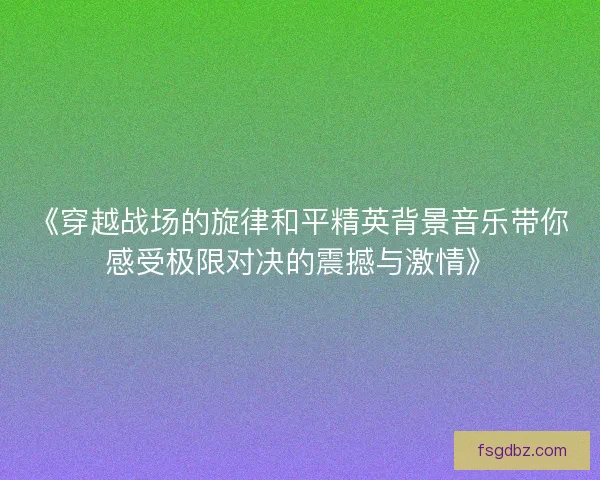 《穿越战场的旋律和平精英背景音乐带你感受极限对决的震撼与激情》