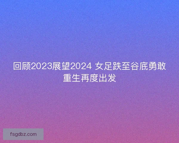 回顾2023展望2024 女足跌至谷底勇敢重生再度出发