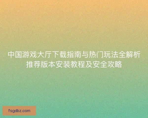 中国游戏大厅下载指南与热门玩法全解析推荐版本安装教程及安全攻略