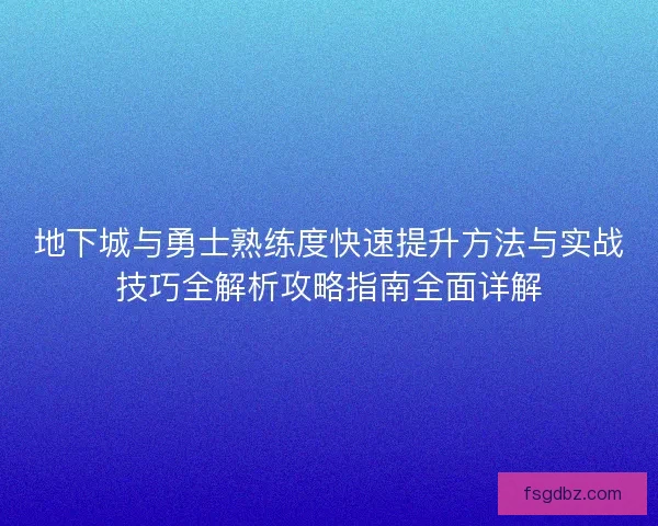 地下城与勇士熟练度快速提升方法与实战技巧全解析攻略指南全面详解