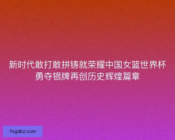 新时代敢打敢拼铸就荣耀中国女篮世界杯勇夺银牌再创历史辉煌篇章