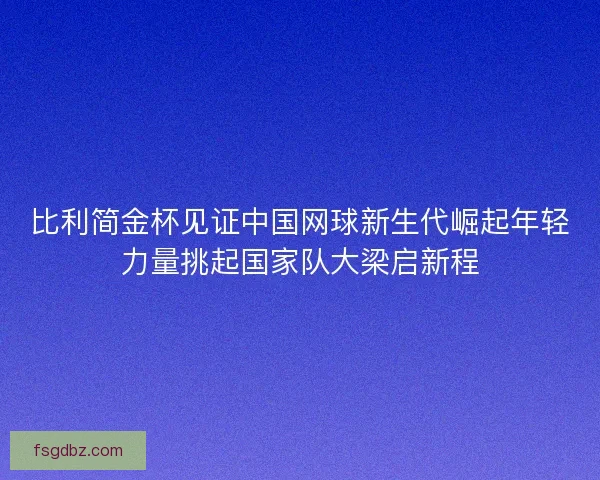 比利简金杯见证中国网球新生代崛起年轻力量挑起国家队大梁启新程
