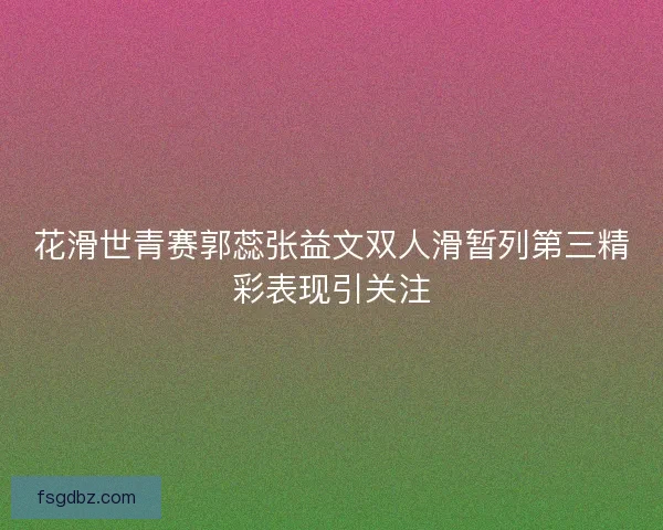 花滑世青赛郭蕊张益文双人滑暂列第三精彩表现引关注