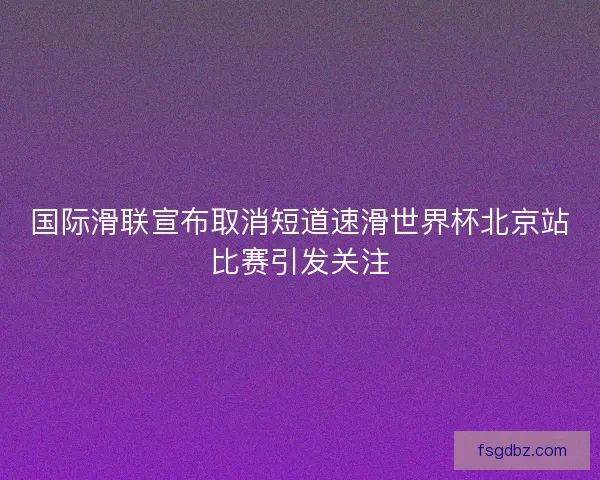 国际滑联宣布取消短道速滑世界杯北京站比赛引发关注
