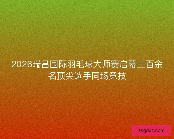2026瑞昌国际羽毛球大师赛启幕三百余名顶尖选手同场竞技
