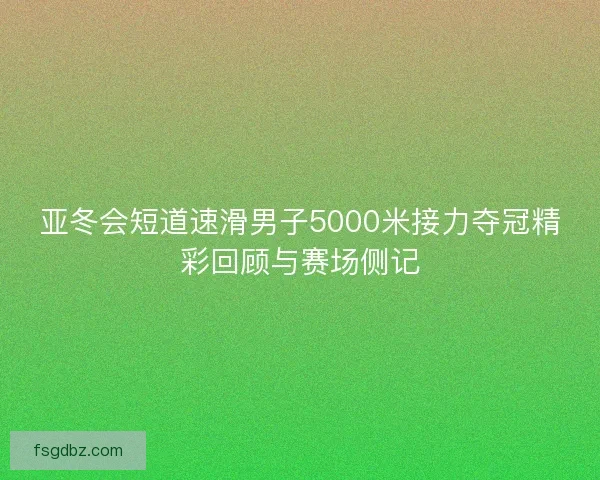 亚冬会短道速滑男子5000米接力夺冠精彩回顾与赛场侧记