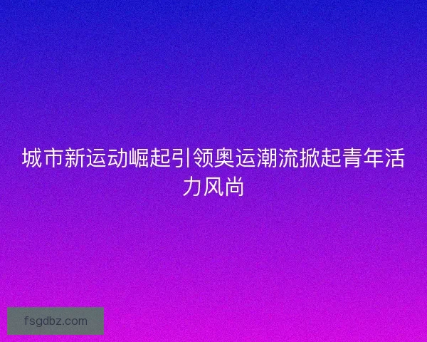 城市新运动崛起引领奥运潮流掀起青年活力风尚