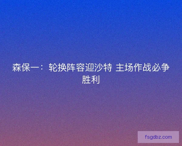 森保一：轮换阵容迎沙特 主场作战必争胜利