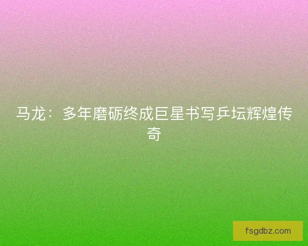 马龙：多年磨砺终成巨星书写乒坛辉煌传奇