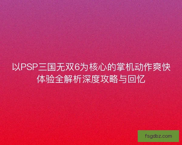 以PSP三国无双6为核心的掌机动作爽快体验全解析深度攻略与回忆