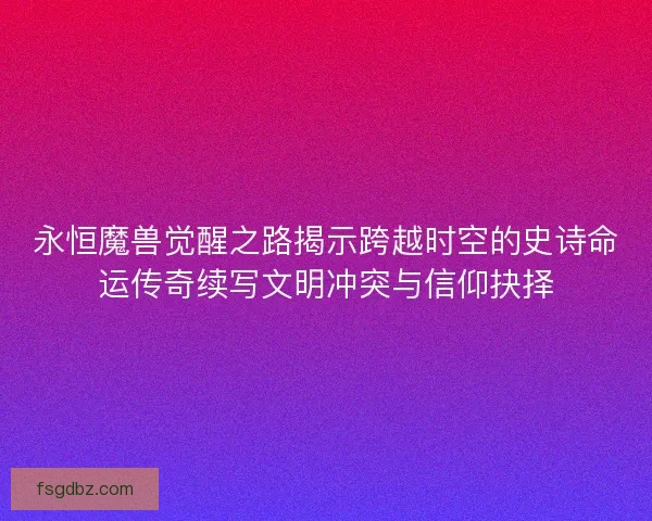 永恒魔兽觉醒之路揭示跨越时空的史诗命运传奇续写文明冲突与信仰抉择