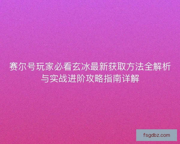 赛尔号玩家必看玄冰最新获取方法全解析与实战进阶攻略指南详解