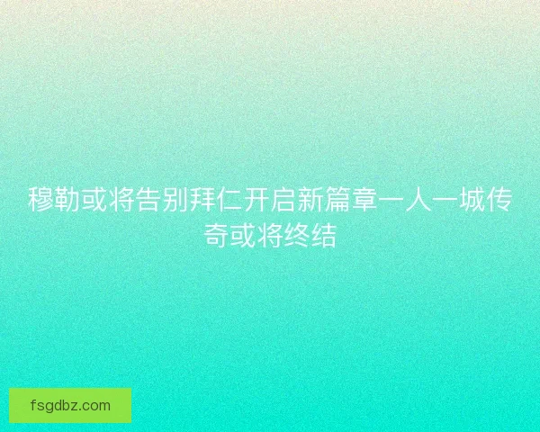 穆勒或将告别拜仁开启新篇章一人一城传奇或将终结