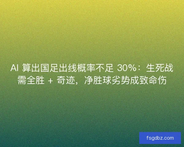 AI 算出国足出线概率不足 30%：生死战需全胜 + 奇迹，净胜球劣势成致命伤