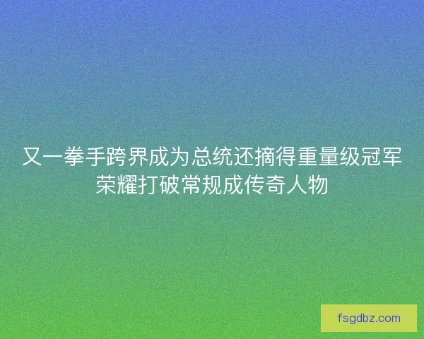 又一拳手跨界成为总统还摘得重量级冠军荣耀打破常规成传奇人物