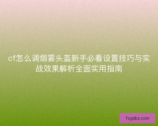 cf怎么调烟雾头盔新手必看设置技巧与实战效果解析全面实用指南