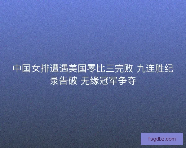中国女排遭遇美国零比三完败 九连胜纪录告破 无缘冠军争夺
