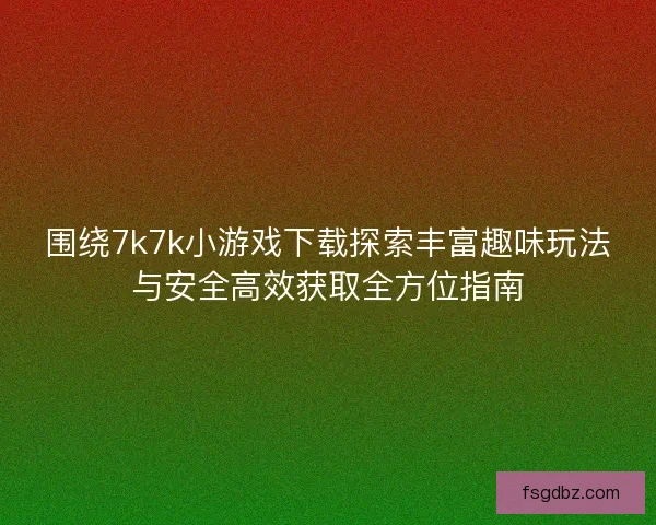 围绕7k7k小游戏下载探索丰富趣味玩法与安全高效获取全方位指南