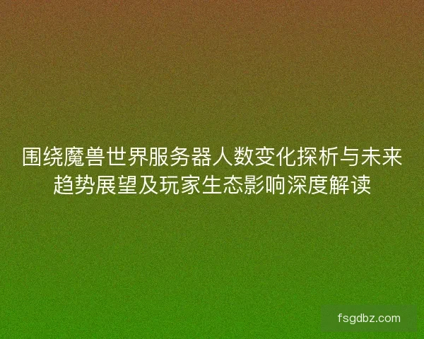 围绕魔兽世界服务器人数变化探析与未来趋势展望及玩家生态影响深度解读