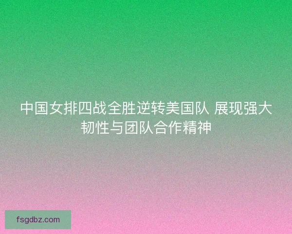 中国女排四战全胜逆转美国队 展现强大韧性与团队合作精神